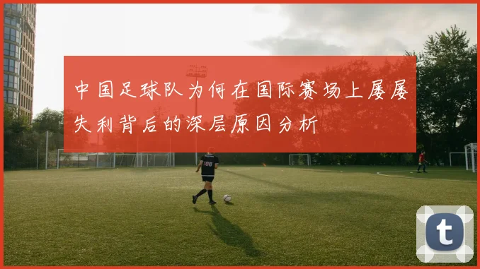 中国足球队为何在国际赛场上屡屡失利背后的深层原因分析