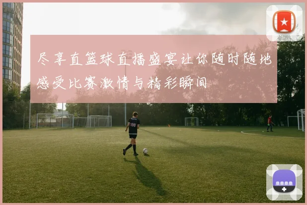 尽享直篮球直播盛宴让你随时随地感受比赛激情与精彩瞬间