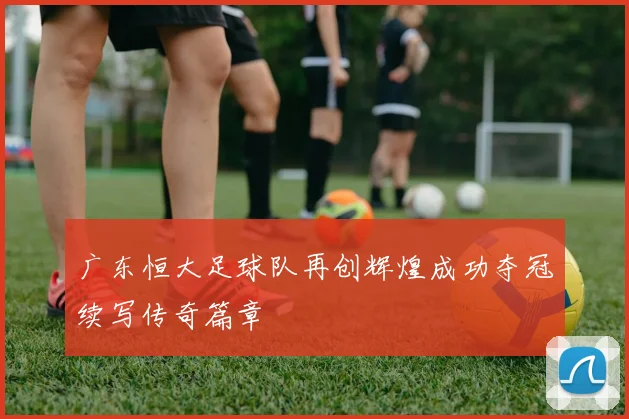 广东恒大足球队再创辉煌成功夺冠续写传奇篇章