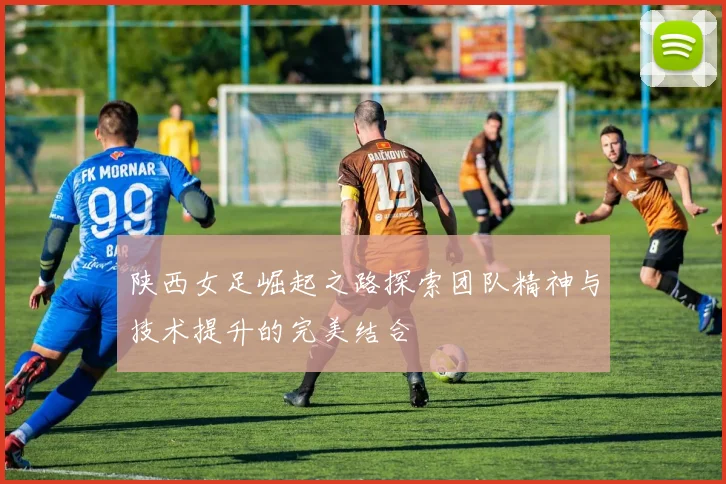 陕西女足崛起之路探索团队精神与技术提升的完美结合
